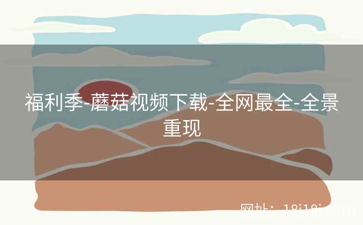 福利季-蘑菇视频下载-全网最全-全景重现