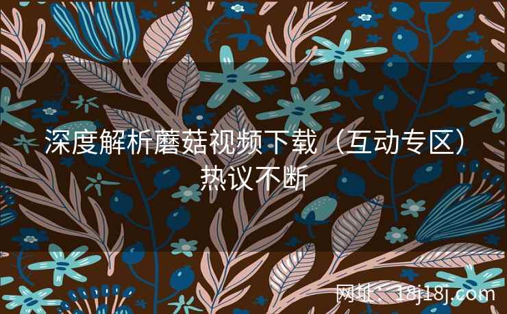 深度解析蘑菇视频下载（互动专区）热议不断