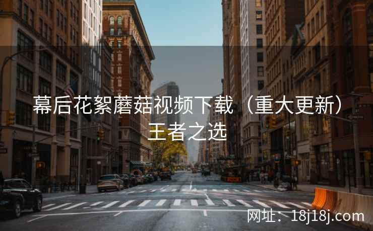 幕后花絮蘑菇视频下载（重大更新）王者之选