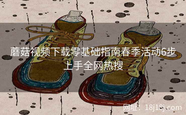 蘑菇视频下载零基础指南春季活动6步上手全网热搜