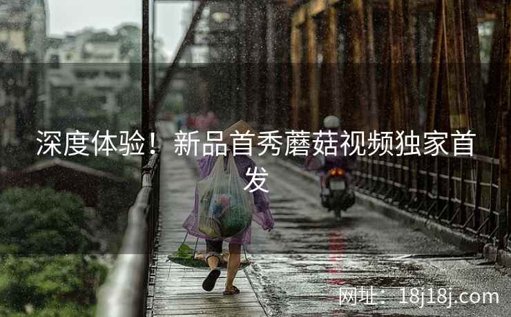 深度体验！新品首秀蘑菇视频独家首发