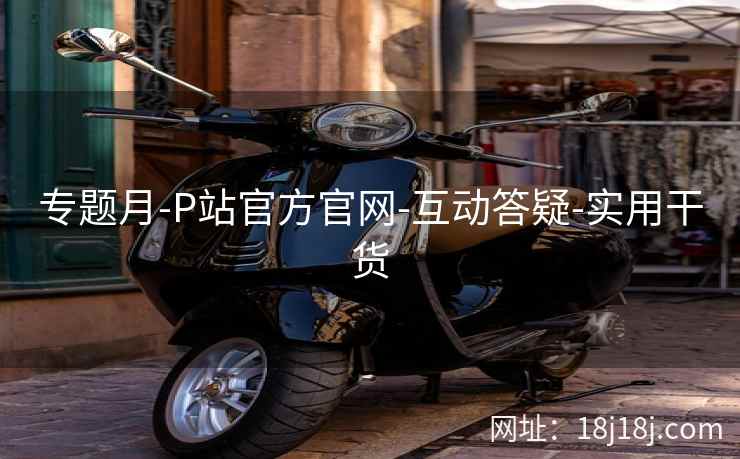 专题月-P站官方官网-互动答疑-实用干货  第2张
