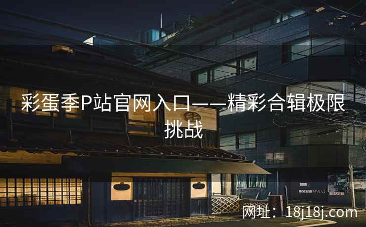 彩蛋季P站官网入口——精彩合辑极限挑战  第1张