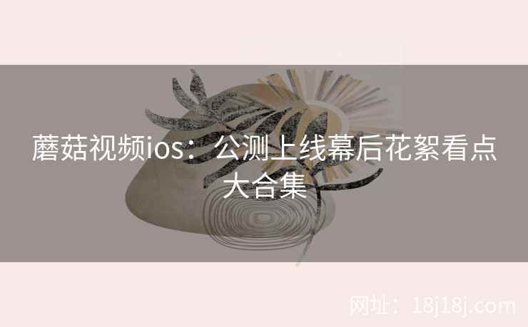 蘑菇视频ios：公测上线幕后花絮看点大合集  第1张