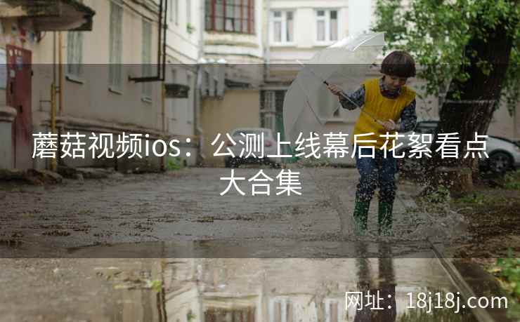蘑菇视频ios：公测上线幕后花絮看点大合集  第2张