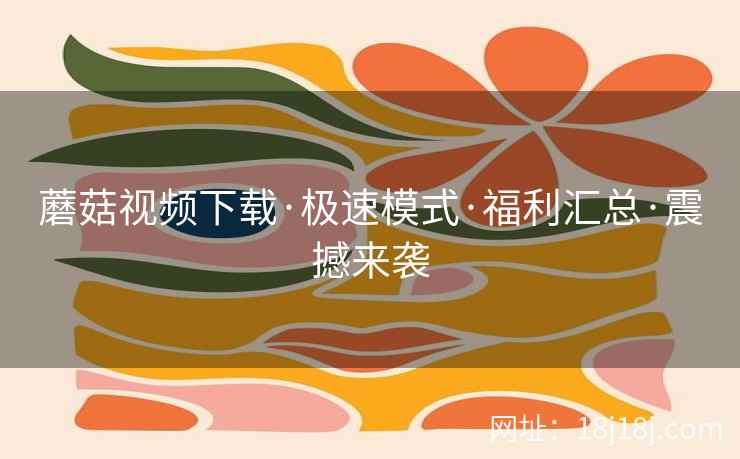 蘑菇视频下载·极速模式·福利汇总·震撼来袭  第1张