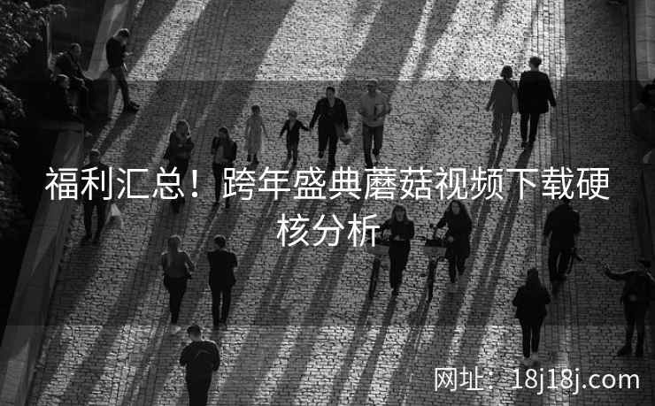 福利汇总！跨年盛典蘑菇视频下载硬核分析