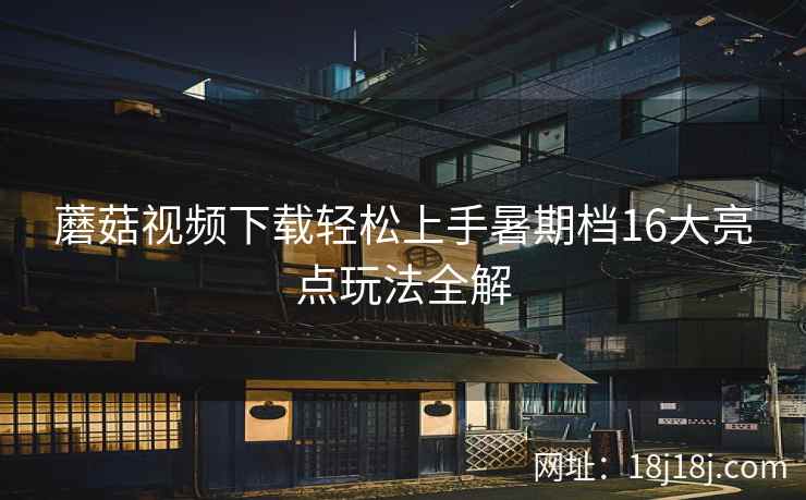 蘑菇视频下载轻松上手暑期档16大亮点玩法全解  第2张