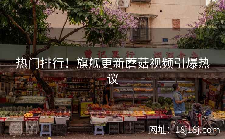 热门排行！旗舰更新蘑菇视频引爆热议