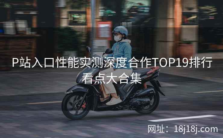 P站入口性能实测深度合作TOP19排行看点大合集  第2张