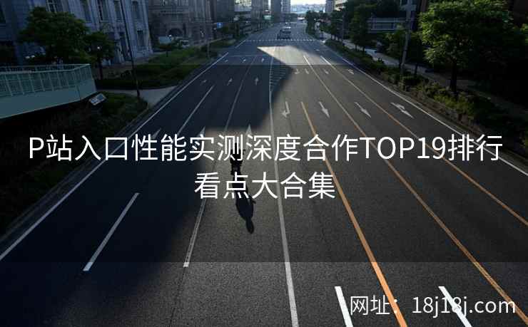P站入口性能实测深度合作TOP19排行看点大合集