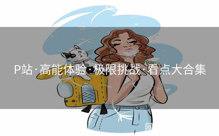 P站·高能体验·极限挑战·看点大合集