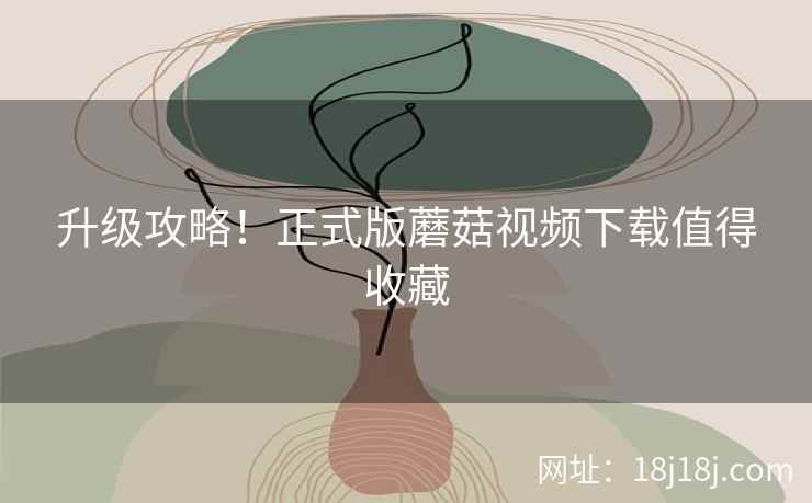 升级攻略！正式版蘑菇视频下载值得收藏