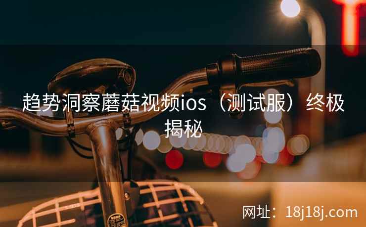 趋势洞察蘑菇视频ios（测试服）终极揭秘